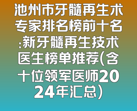 池州市牙髓再生术专家排名榜前十名：新牙髓再生技术医生榜单推荐（含十位领军医师2024年汇总）