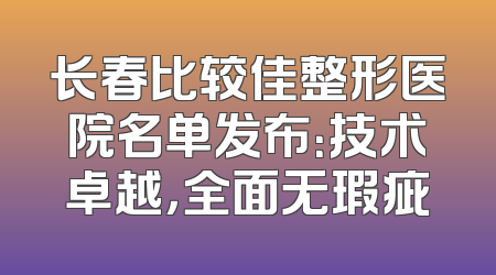 长春比较佳整形医院名单发布：技术卓越，全面无瑕疵