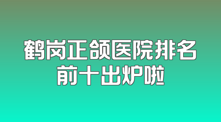 鹤岗正颌医院排名前十出炉啦