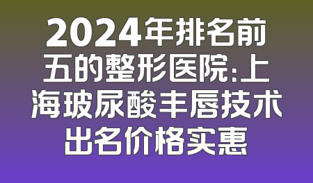 2024年排名前五的整形医院：上海玻尿酸丰唇技术出名价格实惠