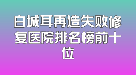 白城耳再造失败修复医院排名榜前十位