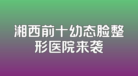 湘西前十幼态脸整形医院来袭