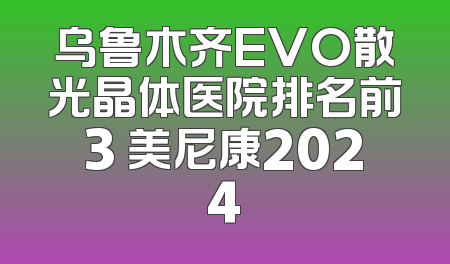 乌鲁木齐EVO散光晶体医院排名前3 美尼康2024