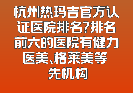 杭州热玛吉官方认证医院排名？排名前六的医院有健力医美、格莱美等 領先机构