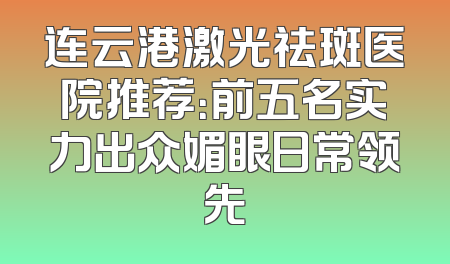 连云港激光祛斑医院推荐：前五名实力出众媚眼日常领先