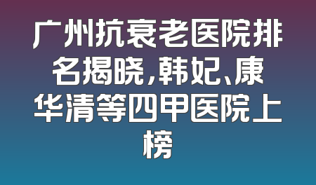 广州抗衰老医院排名揭晓，韩妃、康华清等四甲医院上榜