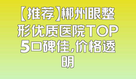 【推荐】郴州眼整形优质医院TOP5口碑佳，价格透明