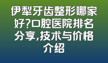 伊犁牙齿整形哪家好？口腔医院排名分享，技术与价格介绍