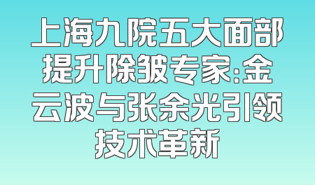 上海九院五大面部提升除皱专家：金云波与张余光引领技术革新