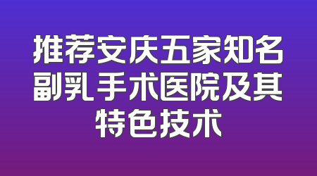 推荐安庆五家知名副乳手术医院及其特色技术