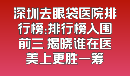 深圳去眼袋医院排行榜：排行榜入围前三 揭晓谁在医美上更胜一筹