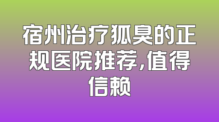 宿州治疗狐臭的正规医院推荐，值得信赖