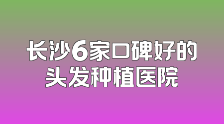 长沙6家口碑好的头发种植医院