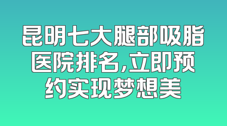 昆明七大腿部吸脂医院排名，立即预约实现梦想美