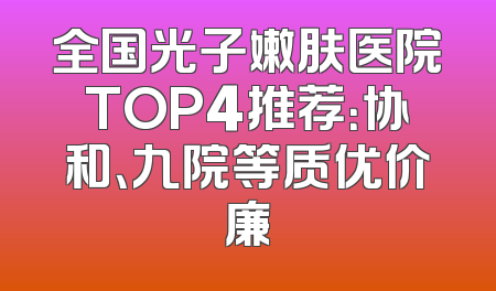 全国光子嫩肤医院TOP4推荐：协和、九院等质优价廉