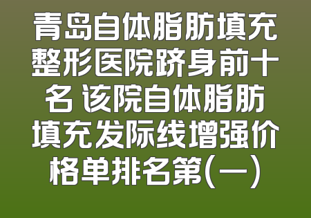 青岛自体脂肪填充整形医院跻身前十名 该院自体脂肪填充发际线增强价格单排名第(一)