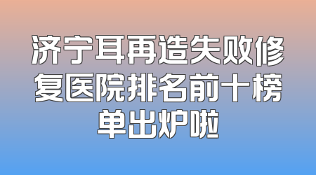 济宁耳再造失败修复医院排名前十榜单出炉啦
