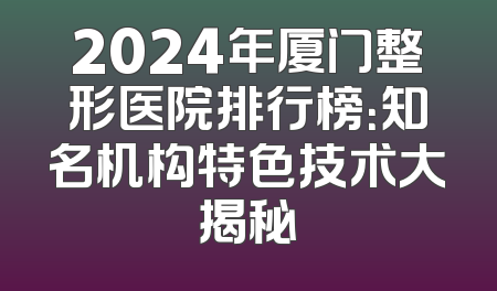2024年厦门整形医院排行榜：知名机构特色技术大揭秘