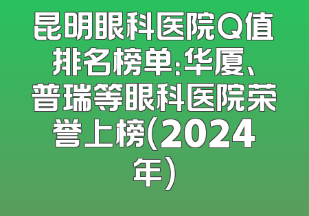 昆明眼科医院Q值排名榜单：华厦、普瑞等眼科医院荣誉上榜（2024年）