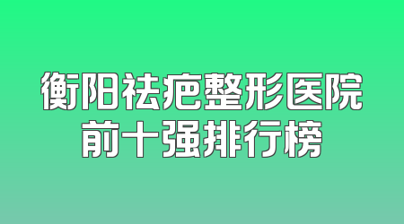 衡阳祛疤整形医院前十强排行榜