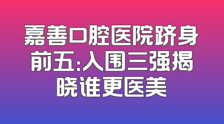 嘉善口腔医院跻身前五：入围三强揭晓谁更医美
