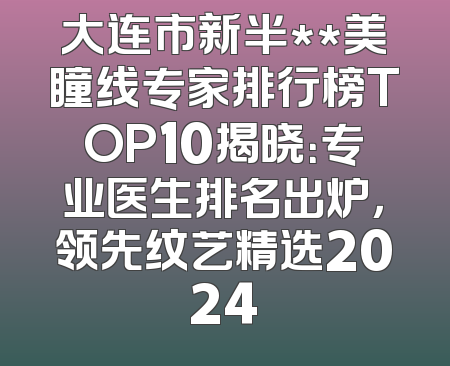 大连市新半**美瞳线专家排行榜TOP10揭晓：专业医生排名出炉，领先纹艺精选2024