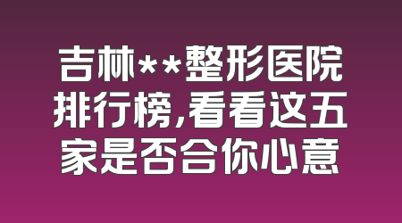 吉林**整形医院排行榜，看看这五家是否合你心意