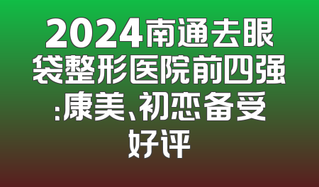 2024南通去眼袋整形医院前四强：康美、初恋备受好评