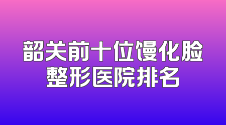 韶关前十位馒化脸整形医院排名
