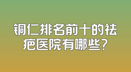 铜仁排名前十的祛疤医院有哪些？