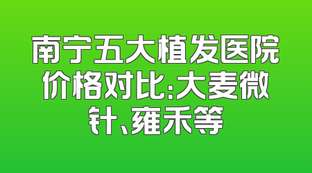 南宁五大植发医院价格对比：大麦微针、雍禾等