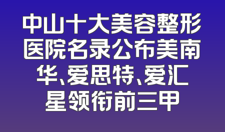 中山十大美容整形医院名录公布美南华、爱思特、爱汇星领衔前三甲