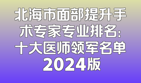 北海市面部提升手术专家专业排名：十大医师领军名单 2024版
