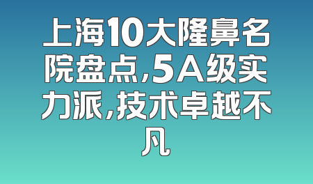 上海10大隆鼻名院盘点，5A级实力派，技术卓越不凡