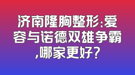 济南隆胸整形：爱容与诺德双雄争霸，哪家更好？