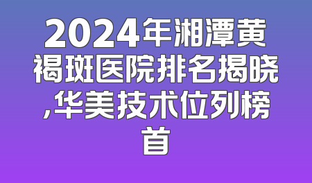 2024年湘潭黄褐斑医院排名揭晓，华美技术位列榜首