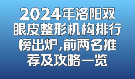 2024年洛阳双眼皮整形机构排行榜出炉，前两名推荐及攻略一览