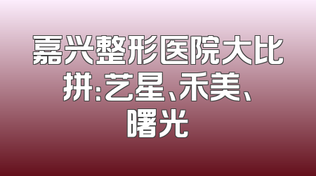 嘉兴整形医院大比拼：艺星、禾美、曙光