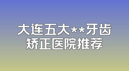 大连五大**牙齿矫正医院推荐