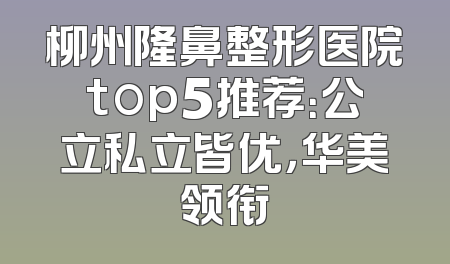 柳州隆鼻整形医院top5推荐：公立私立皆优，华美领衔
