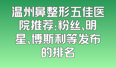 温州鼻整形五佳医院推荐：粉丝、明星、博斯利等发布的排名