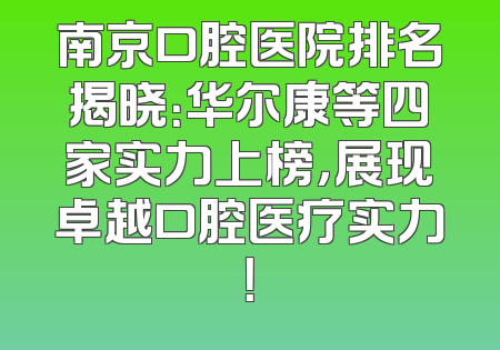 南京口腔医院排名揭晓：华尔康等四家实力上榜，展现卓越口腔医疗实力！
