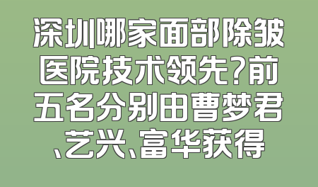 深圳哪家面部除皱医院技术领先？前五名分别由曹梦君、艺兴、富华获得