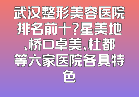 武汉整形美容医院排名前十？星美地、桥口卓美、杜都等六家医院各具特色