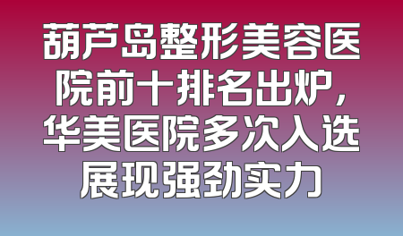 葫芦岛整形美容医院前十排名出炉，华美医院多次入选展现强劲实力