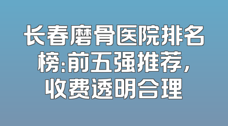 长春磨骨医院排名榜：前五强推荐，收费透明合理