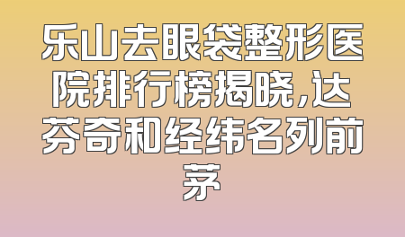 乐山去眼袋整形医院排行榜揭晓，达芬奇和经纬名列前茅