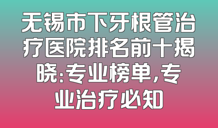 无锡市下牙根管治疗医院排名前十揭晓：专业榜单，专业治疗必知