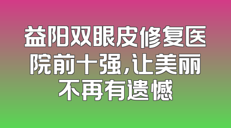 益阳双眼皮修复医院前十强，让美丽不再有遗憾