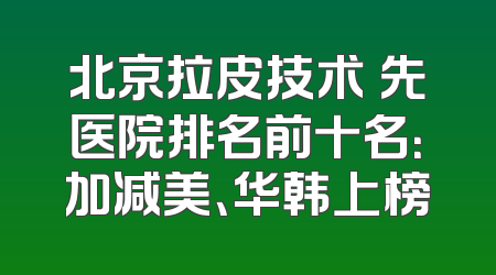 北京拉皮技术領先医院排名前十名：加减美、华韩上榜